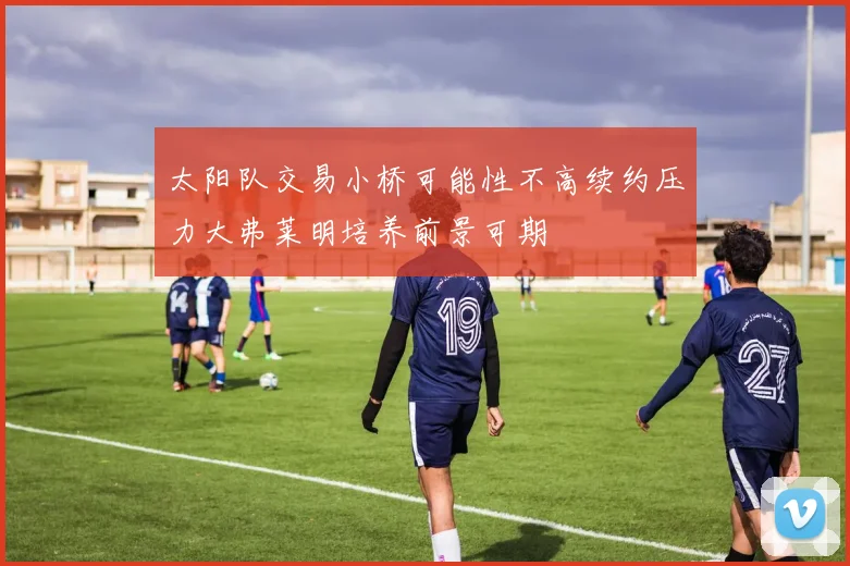 太阳队交易小桥可能性不高续约压力大弗莱明培养前景可期