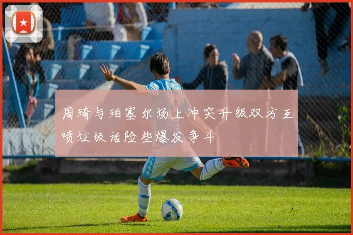 周琦与珀塞尔场上冲突升级双方互喷垃圾话险些爆发争斗