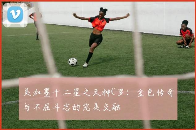 美加墨十二星之天神C罗：金色传奇与不屈斗志的完美交融