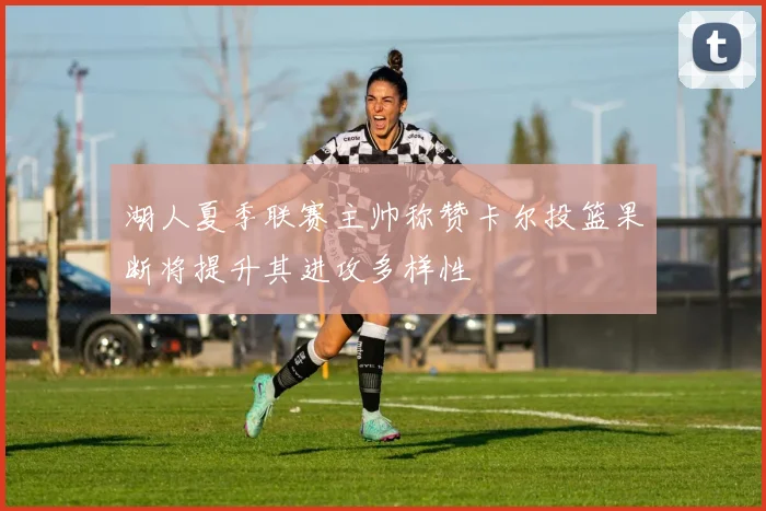 湖人夏季联赛主帅称赞卡尔投篮果断将提升其进攻多样性