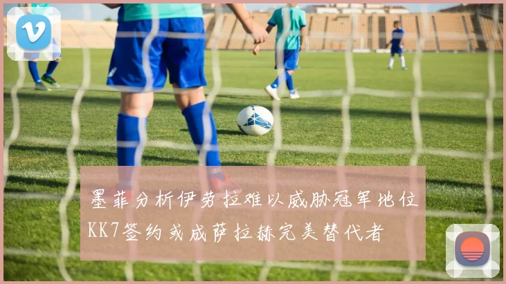 墨菲分析伊劳拉难以威胁冠军地位KK7签约或成萨拉赫完美替代者