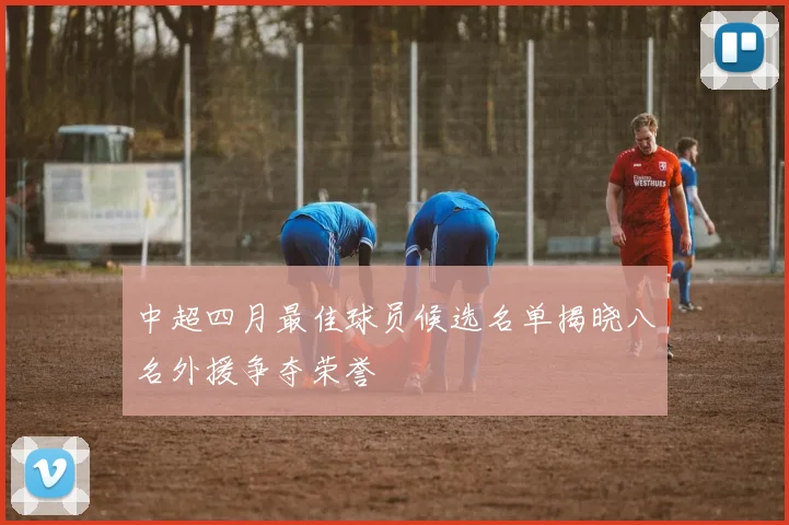 中超四月最佳球员候选名单揭晓八名外援争夺荣誉