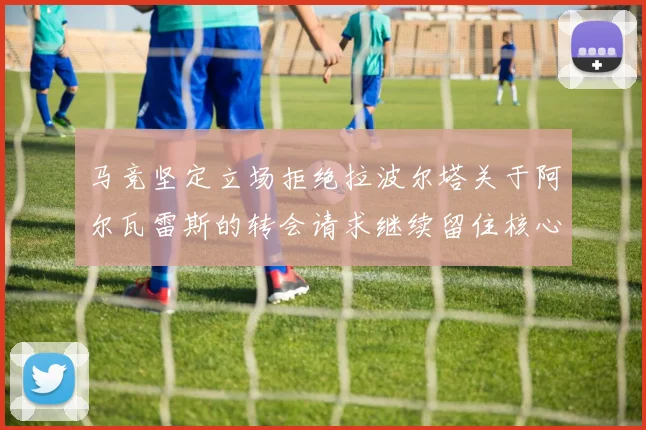 马竞坚定立场拒绝拉波尔塔关于阿尔瓦雷斯的转会请求继续留住核心球员