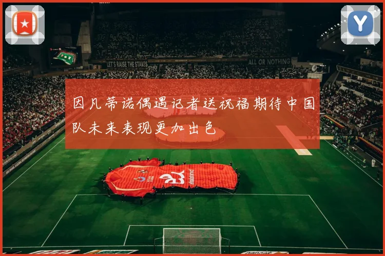 因凡蒂诺偶遇记者送祝福期待中国队未来表现更加出色
