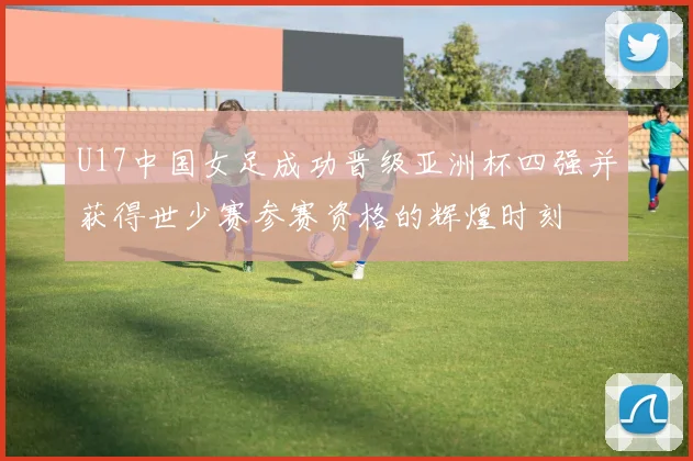 U17中国女足成功晋级亚洲杯四强并获得世少赛参赛资格的辉煌时刻