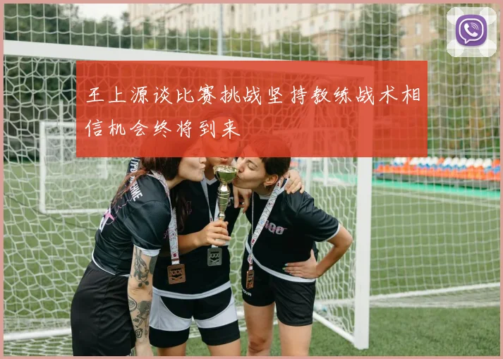 王上源谈比赛挑战坚持教练战术相信机会终将到来
