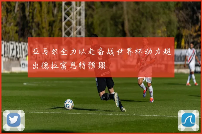 亚马尔全力以赴备战世界杯动力超出德拉富恩特预期