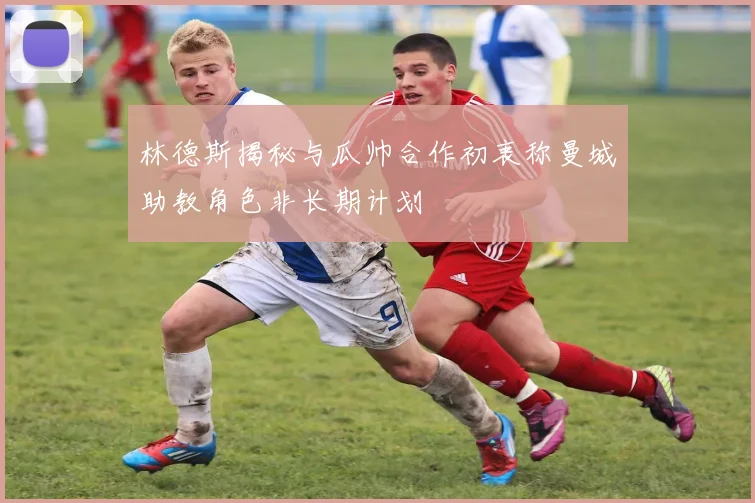 林德斯揭秘与瓜帅合作初衷称曼城助教角色非长期计划