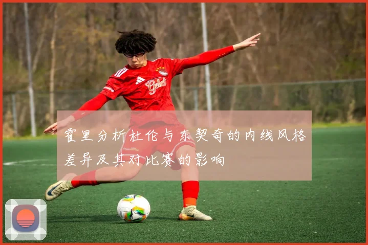 霍里分析杜伦与东契奇的内线风格差异及其对比赛的影响