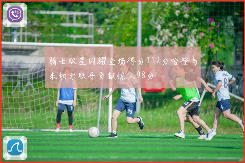 骑士双星闪耀全场得分112分哈登与米切尔联手贡献惊人98分