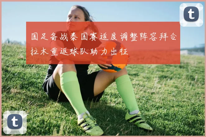 国足备战泰国赛适度调整阵容拜合拉木重返球队助力出征