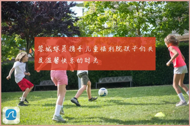 蓉城球员携手儿童福利院孩子们共度温馨快乐的时光