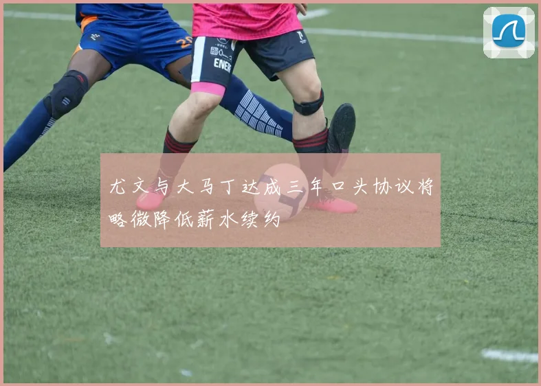 尤文与大马丁达成三年口头协议将略微降低薪水续约