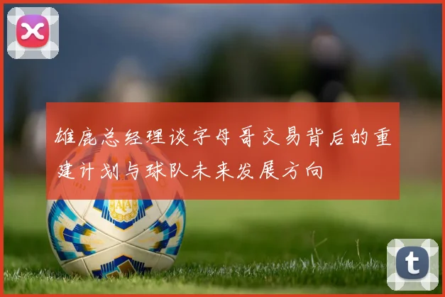 雄鹿总经理谈字母哥交易背后的重建计划与球队未来发展方向