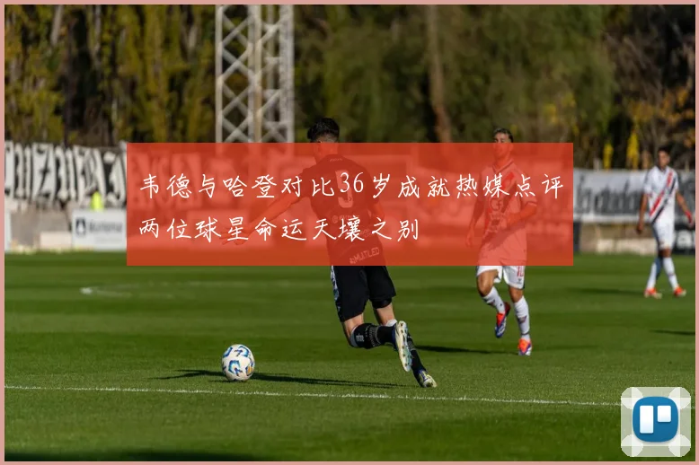 韦德与哈登对比36岁成就热媒点评两位球星命运天壤之别