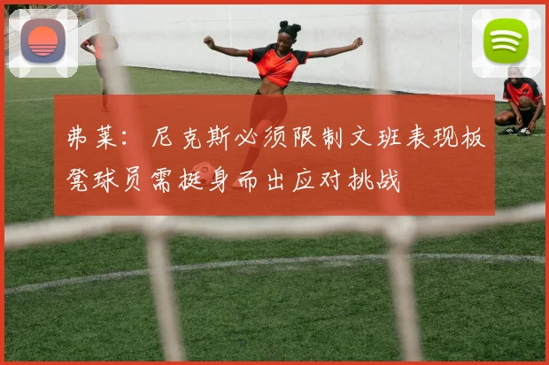 弗莱：尼克斯必须限制文班表现板凳球员需挺身而出应对挑战