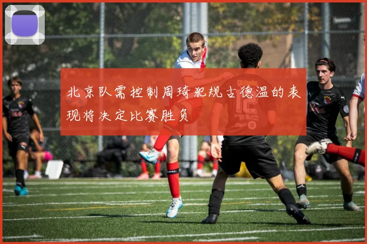北京队需控制周琦犯规古德温的表现将决定比赛胜负