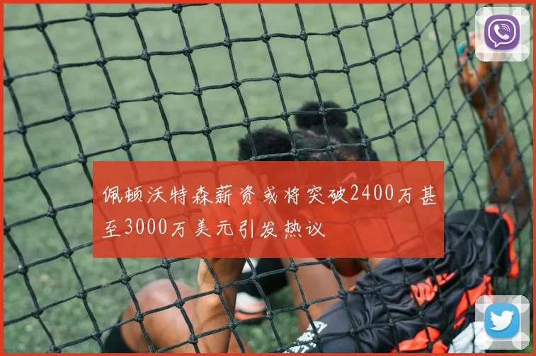 佩顿沃特森薪资或将突破2400万甚至3000万美元引发热议