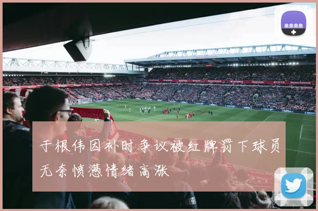 于根伟因补时争议被红牌罚下球员无奈愤懑情绪高涨